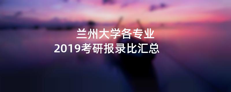兰州大学各专业,2019考研报录比汇总 兰州大学各专业,2019考研报录比汇总
