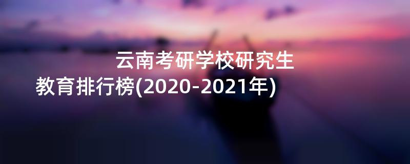 云南考研学校研究生教育排行榜(2020-2021年)