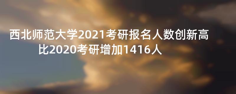 西北师范大学2021考研报名人数创新高比2020考研增加1416人